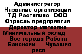 Администратор › Название организации ­ ТД Растяпино, ООО › Отрасль предприятия ­ Директор магазина › Минимальный оклад ­ 1 - Все города Работа » Вакансии   . Чувашия респ.